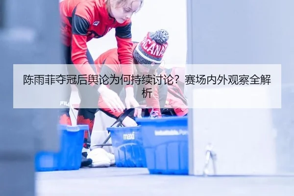 陈雨菲夺冠后舆论为何持续讨论？赛场内外观察全解析
